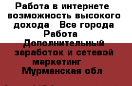 Работа в интернете, возможность высокого дохода - Все города Работа » Дополнительный заработок и сетевой маркетинг   . Мурманская обл.